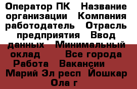 Оператор ПК › Название организации ­ Компания-работодатель › Отрасль предприятия ­ Ввод данных › Минимальный оклад ­ 1 - Все города Работа » Вакансии   . Марий Эл респ.,Йошкар-Ола г.